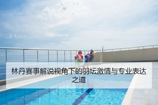 林丹赛事解说视角下的羽坛激情与专业表达之道