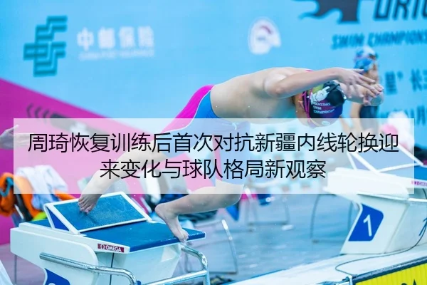 周琦恢复训练后首次对抗新疆内线轮换迎来变化与球队格局新观察