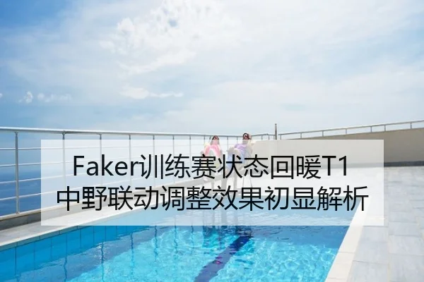 Faker训练赛状态回暖T1中野联动调整效果初显解析