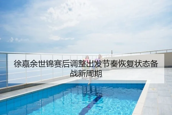 徐嘉余世锦赛后调整出发节奏恢复状态备战新周期