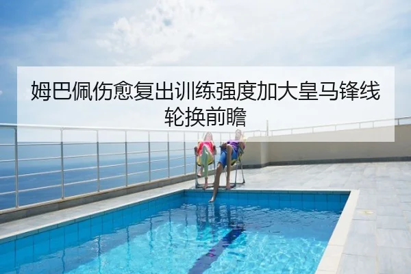 姆巴佩伤愈复出训练强度加大皇马锋线轮换前瞻